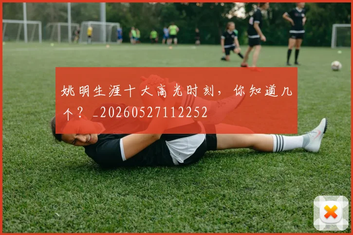 姚明生涯十大高光时刻，你知道几个？_20260527112252