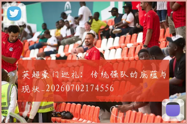 英超豪门巡礼:传统强队的底蕴与现状_20260702174556
