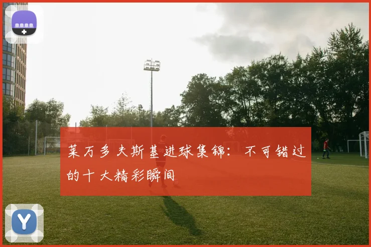 莱万多夫斯基进球集锦：不可错过的十大精彩瞬间