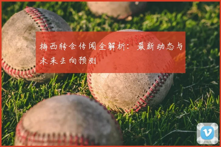 梅西转会传闻全解析：最新动态与未来去向预测